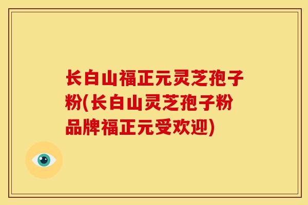 长白山福正元灵芝孢子粉(长白山灵芝孢子粉品牌福正元受欢迎)