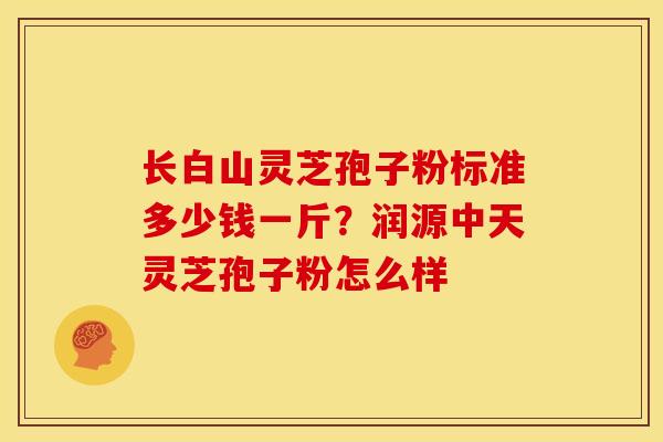 长白山灵芝孢子粉标准多少钱一斤?润源中天灵芝孢子粉怎么样
