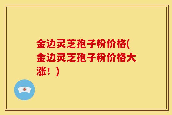 金边灵芝孢子粉价格(金边灵芝孢子粉价格大涨!)