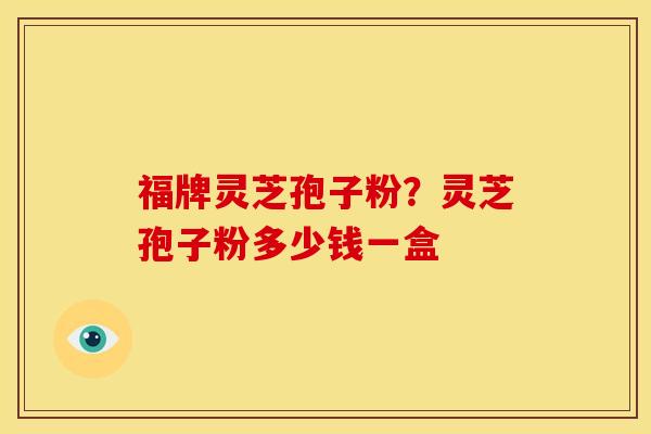福牌灵芝孢子粉？灵芝孢子粉多少钱一盒