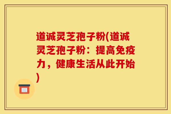 道诚灵芝孢子粉(道诚灵芝孢子粉:提高免疫力,健康生活从此开始)