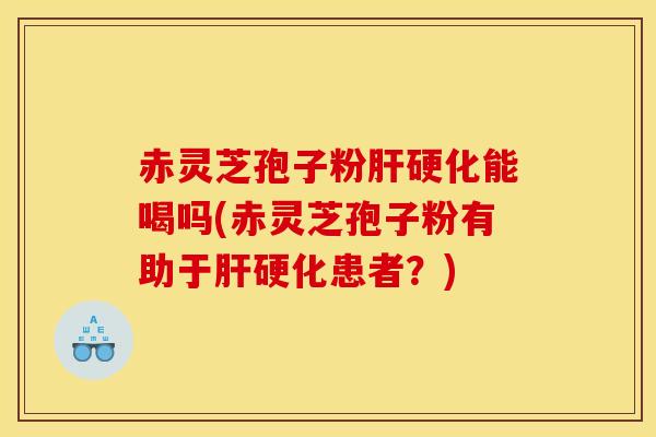 赤灵芝孢子粉肝硬化能喝吗(赤灵芝孢子粉有助于肝硬化患者?)