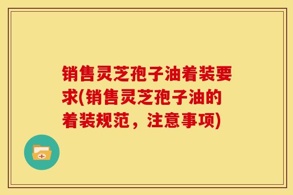 销售灵芝孢子油着装要求(销售灵芝孢子油的着装规范,注意事项)