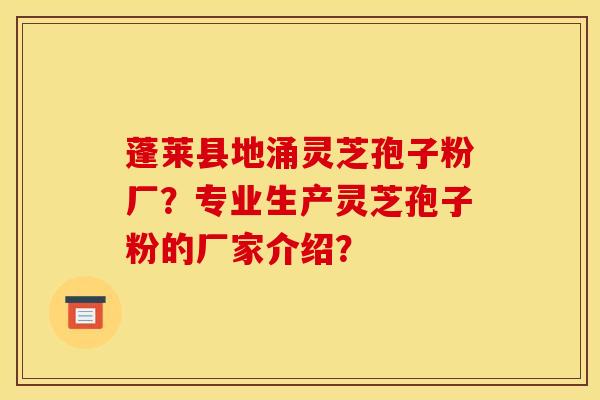 蓬莱县地涌灵芝孢子粉厂?专业生产灵芝孢子粉的厂家介绍?