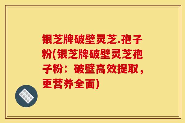 银芝牌破壁灵芝.孢子粉(银芝牌破壁灵芝孢子粉:破壁高效提取,更营养全面)