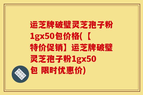 运芝牌破璧灵芝孢子粉1gx50包价格(【特价促销】运芝牌破璧灵芝孢子粉1gx50包 限时优惠价)