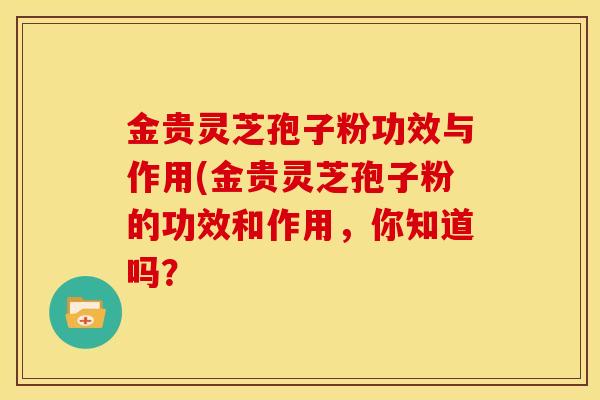 金贵灵芝孢子粉功效与作用(金贵灵芝孢子粉的功效和作用，你知道吗？