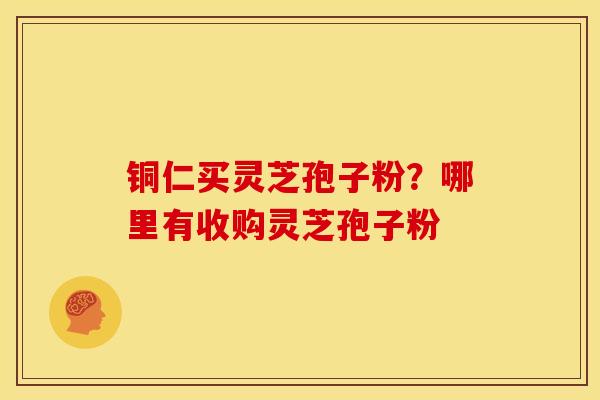 铜仁买灵芝孢子粉?哪里有收购灵芝孢子粉