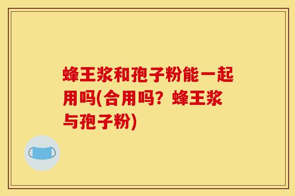 蜂王浆和孢子粉能一起用吗(合用吗？蜂王浆与孢子粉)