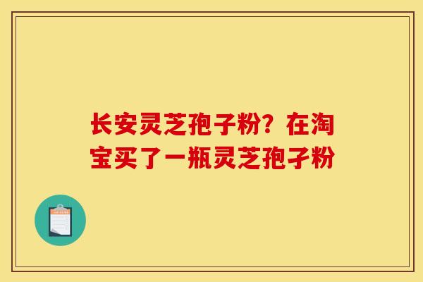 长安灵芝孢子粉？在淘宝买了一瓶灵芝孢孑粉