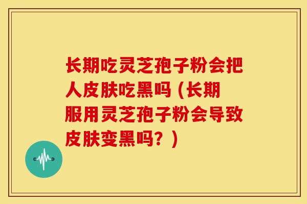 长期吃灵芝孢子粉会把人皮肤吃黑吗 (长期服用灵芝孢子粉会导致皮肤变黑吗?)
