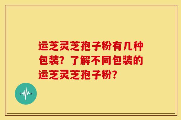 运芝灵芝孢子粉有几种包装?了解不同包装的运芝灵芝孢子粉?