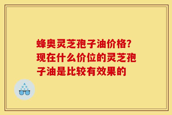 蜂奥灵芝孢子油价格？现在什么价位的灵芝孢子油是比较有效果的