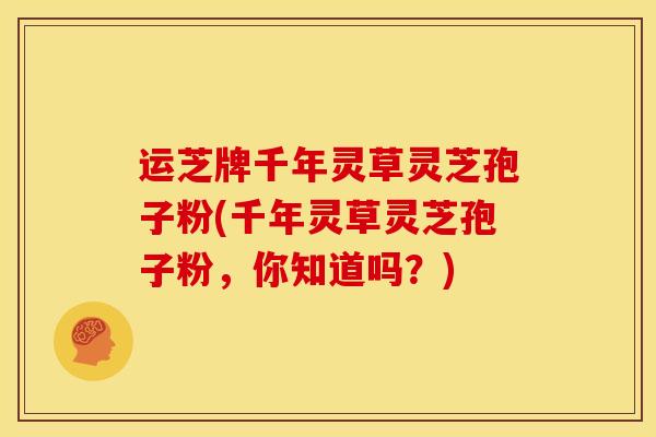 运芝牌千年灵草灵芝孢子粉(千年灵草灵芝孢子粉,你知道吗?)