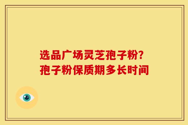 选品广场灵芝孢子粉？孢子粉保质期多长时间