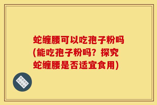 蛇缠腰可以吃孢子粉吗(能吃孢子粉吗?探究蛇缠腰是否适宜食用)
