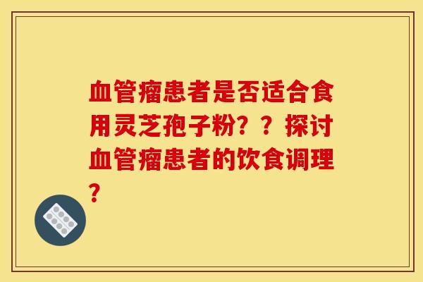 血管瘤患者是否适合食用灵芝孢子粉？？探讨血管瘤患者的饮食调理？