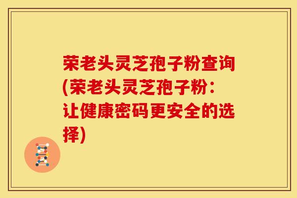 荣老头灵芝孢子粉查询(荣老头灵芝孢子粉:让健康密码更安全的选择)