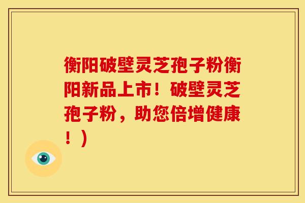 衡阳破壁灵芝孢子粉衡阳新品上市!破壁灵芝孢子粉,助您倍增健康!)