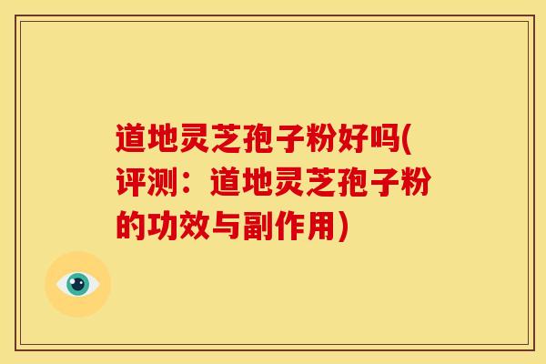 道地灵芝孢子粉好吗(评测：道地灵芝孢子粉的功效与副作用)