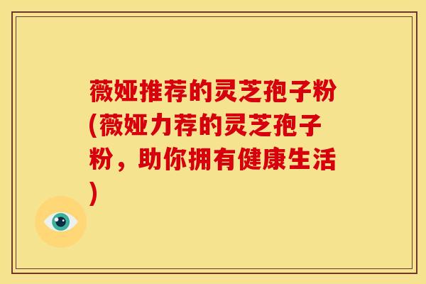 薇娅推荐的灵芝孢子粉(薇娅力荐的灵芝孢子粉,助你拥有健康生活)