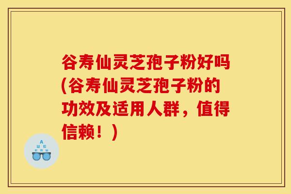 谷寿仙灵芝孢子粉好吗(谷寿仙灵芝孢子粉的功效及适用人群,值得信赖!)