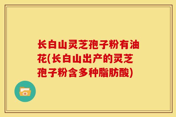 长白山灵芝孢子粉有油花(长白山出产的灵芝孢子粉含多种脂肪酸)