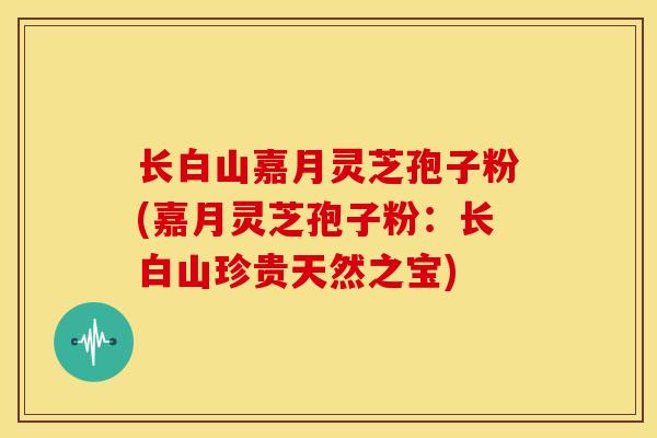 长白山嘉月灵芝孢子粉(嘉月灵芝孢子粉:长白山珍贵天然之宝)