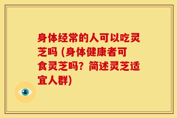 身体经常的人可以吃灵芝吗 (身体健康者可食灵芝吗?简述灵芝适宜人群)