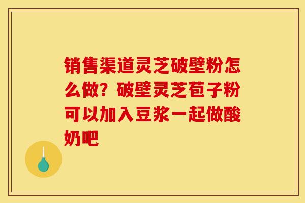 销售渠道灵芝破壁粉怎么做?破壁灵芝苞子粉可以加入豆浆一起做酸奶吧