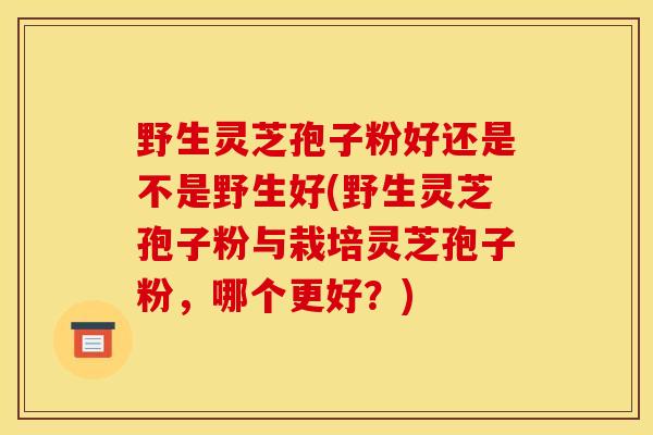 野生灵芝孢子粉好还是不是野生好(野生灵芝孢子粉与栽培灵芝孢子粉，哪个更好？)