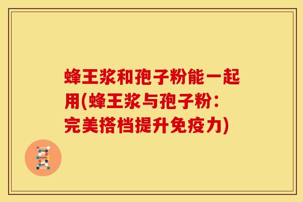 蜂王浆和孢子粉能一起用(蜂王浆与孢子粉:完美搭档提升免疫力)