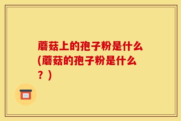 蘑菇上的孢子粉是什么(蘑菇的孢子粉是什么？)