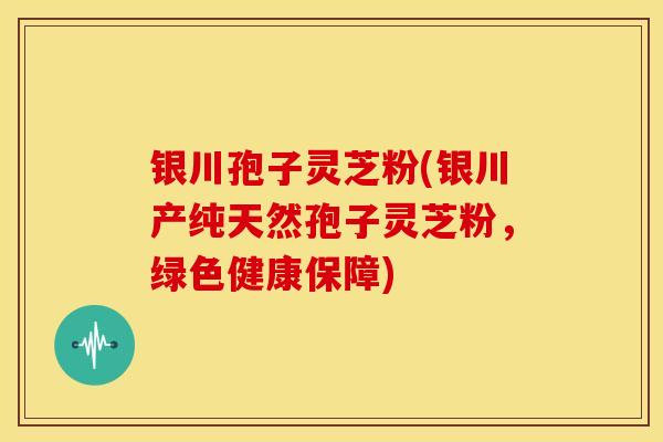 银川孢子灵芝粉(银川产纯天然孢子灵芝粉，绿色健康保障)