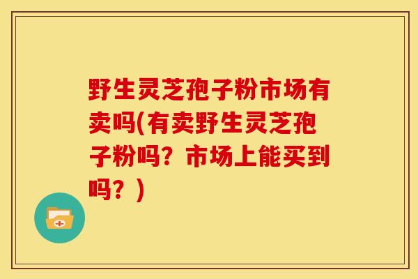 野生灵芝孢子粉市场有卖吗(有卖野生灵芝孢子粉吗?市场上能买到吗?)