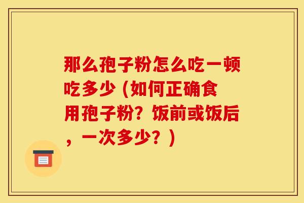 那么孢子粉怎么吃一顿吃多少 (如何正确食用孢子粉?饭前或饭后,一次多少?)