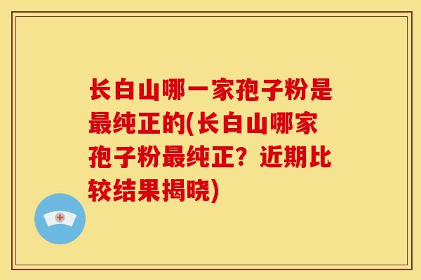 长白山哪一家孢子粉是最纯正的(长白山哪家孢子粉最纯正?近期比较结果揭晓)