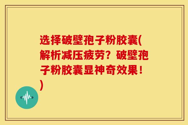选择破壁孢子粉胶囊(解析减压疲劳？破壁孢子粉胶囊显神奇效果！)