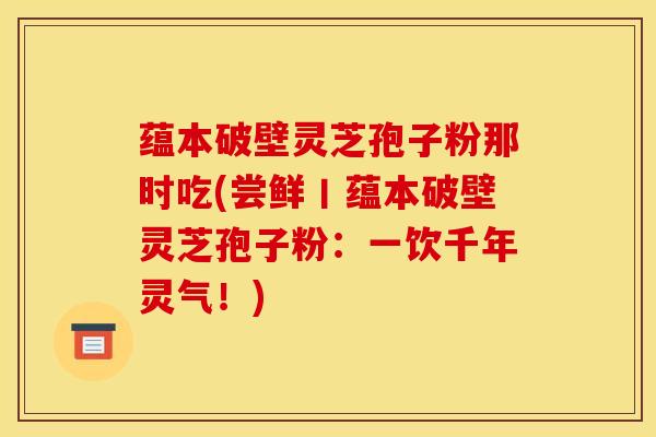 蕴本破壁灵芝孢子粉那时吃(尝鲜丨蕴本破壁灵芝孢子粉：一饮千年灵气！)