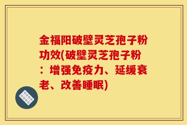 金福阳破壁灵芝孢子粉功效(破壁灵芝孢子粉:增强免疫力、延缓衰老、改善睡眠)
