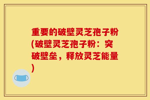 重要的破壁灵芝孢子粉(破壁灵芝孢子粉:突破壁垒,释放灵芝能量)