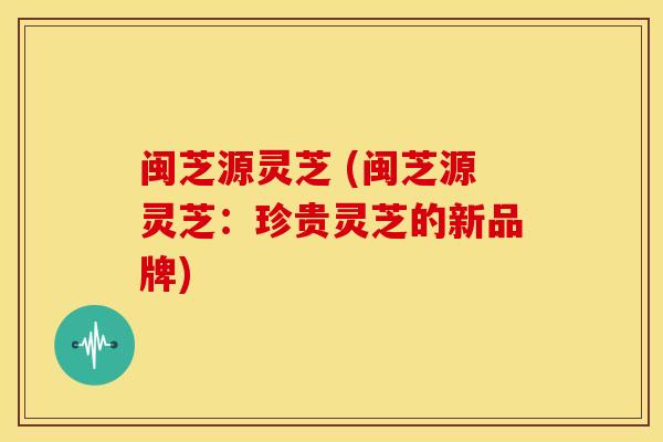 闽芝源灵芝 (闽芝源灵芝:珍贵灵芝的新品牌)