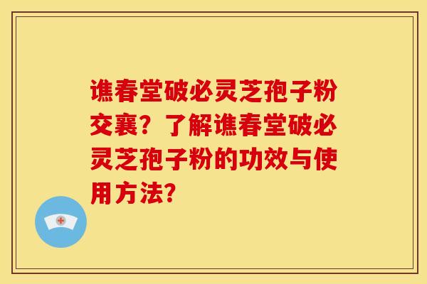 谯春堂破必灵芝孢子粉交襄？了解谯春堂破必灵芝孢子粉的功效与使用方法？