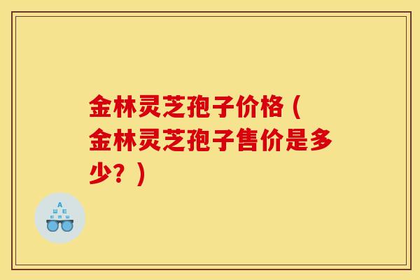 金林灵芝孢子价格 (金林灵芝孢子售价是多少？)