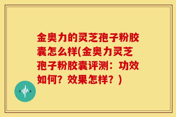 金奥力的灵芝孢子粉胶囊怎么样(金奥力灵芝孢子粉胶囊评测:功效如何?效果怎样?)