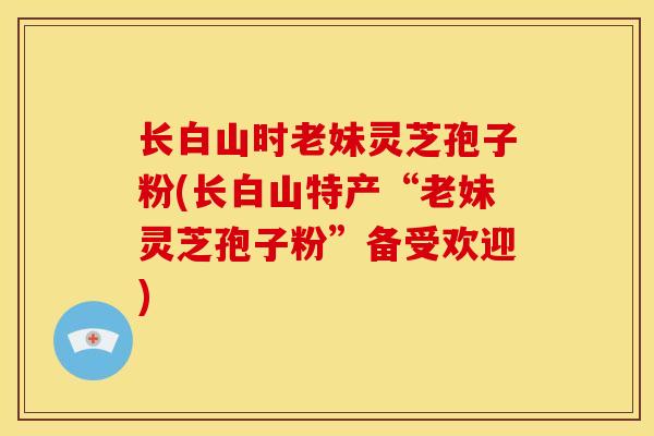 长白山时老妹灵芝孢子粉(长白山特产“老妹灵芝孢子粉”备受欢迎)