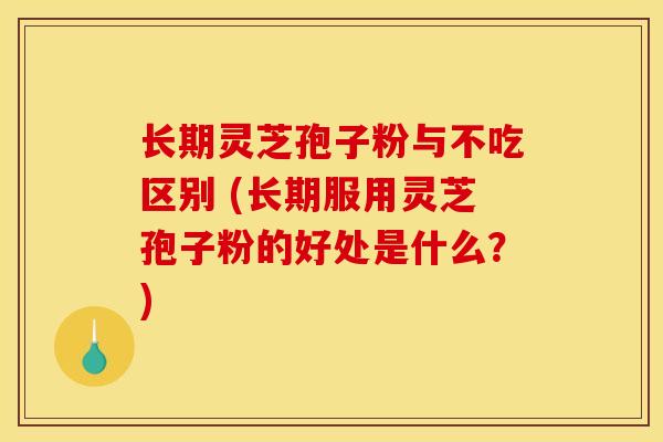 长期灵芝孢子粉与不吃区别 (长期服用灵芝孢子粉的好处是什么？)