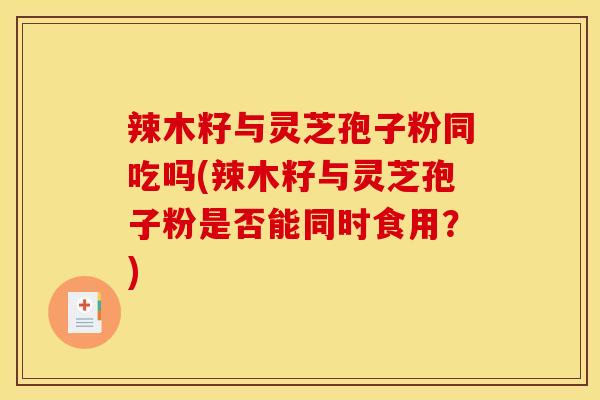 辣木籽与灵芝孢子粉同吃吗(辣木籽与灵芝孢子粉是否能同时食用？)