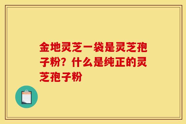 金地灵芝一袋是灵芝孢子粉?什么是纯正的灵芝孢子粉