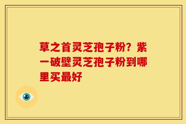 草之首灵芝孢子粉?紫一破壁灵芝孢子粉到哪里买最好